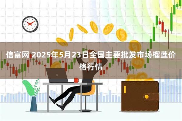 信富网 2025年5月23日全国主要批发市场榴莲价格行情
