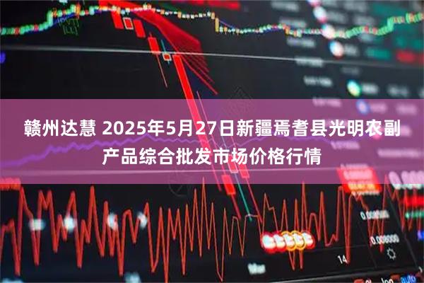 赣州达慧 2025年5月27日新疆焉耆县光明农副产品综合批发市场价格行情