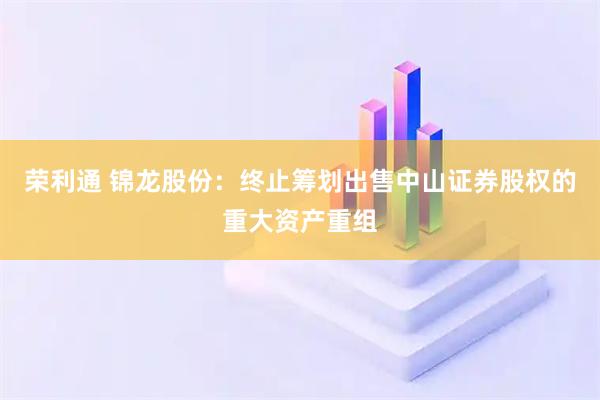 荣利通 锦龙股份：终止筹划出售中山证券股权的重大资产重组
