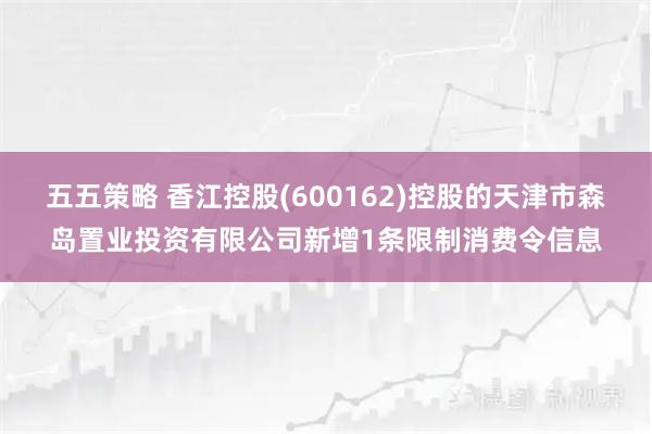五五策略 香江控股(600162)控股的天津市森岛置业投资有限公司新增1条限制消费令信息