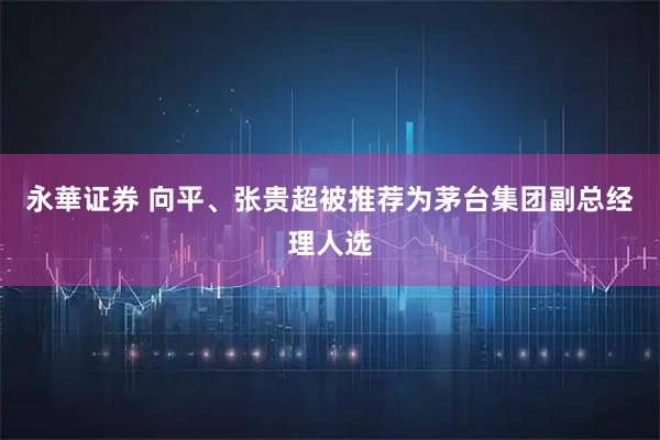 永華证券 向平、张贵超被推荐为茅台集团副总经理人选