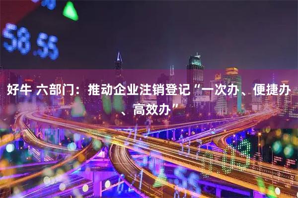 好牛 六部门：推动企业注销登记“一次办、便捷办、高效办”