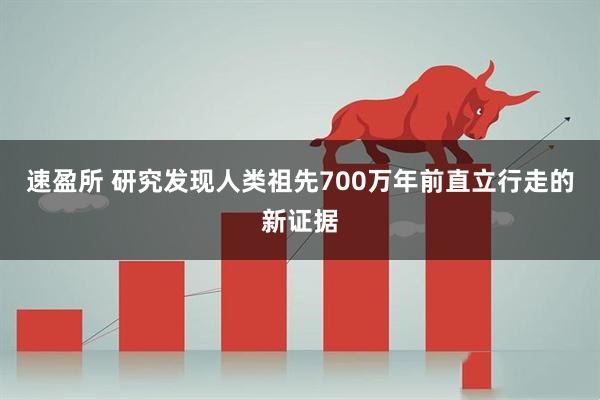 速盈所 研究发现人类祖先700万年前直立行走的新证据