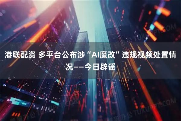 港联配资 多平台公布涉“AI魔改”违规视频处置情况——今日辟谣