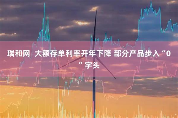 瑞和网  大额存单利率开年下降 部分产品步入“0”字头