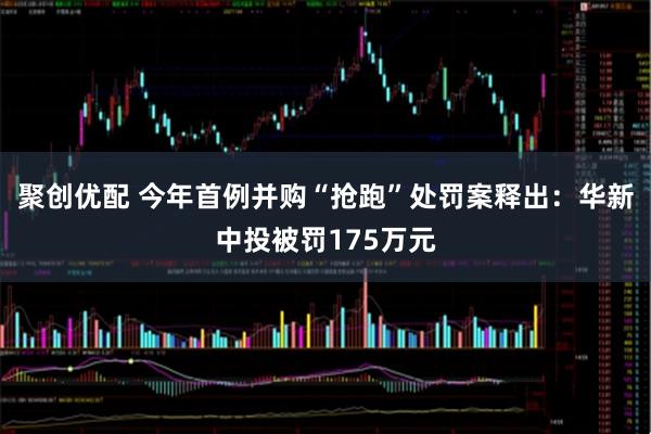 聚创优配 今年首例并购“抢跑”处罚案释出：华新中投被罚175万元