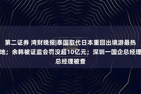 第二证券 湾财晚报|泰国取代日本重回出境游最热目的地；余韩被证监会罚没超10亿元；深圳一国企总经理被查
