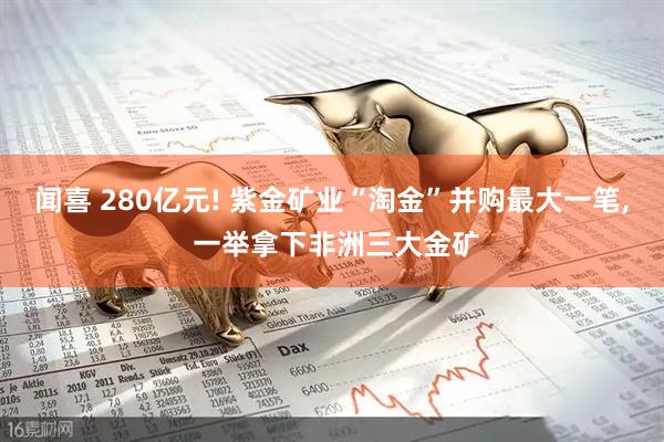 闻喜 280亿元! 紫金矿业“淘金”并购最大一笔, 一举拿下非洲三大金矿