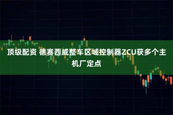 顶级配资 德赛西威整车区域控制器ZCU获多个主机厂定点