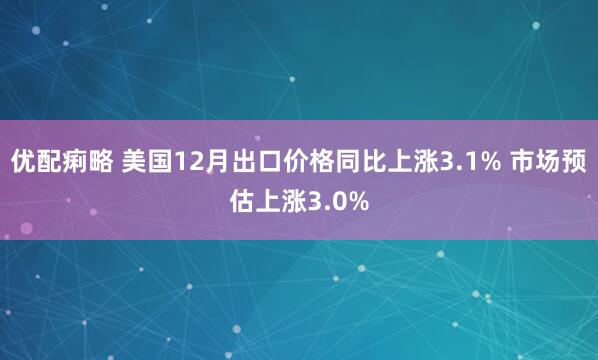 优配痢略 美国12月出口价格同比上涨3.1% 市场预估上涨3.0%