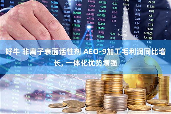 好牛 非离子表面活性剂 AEO-9加工毛利润同比增长, 一体化优势增强