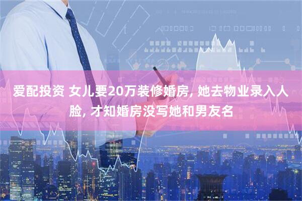 爱配投资 女儿要20万装修婚房, 她去物业录入人脸, 才知婚房没写她和男友名